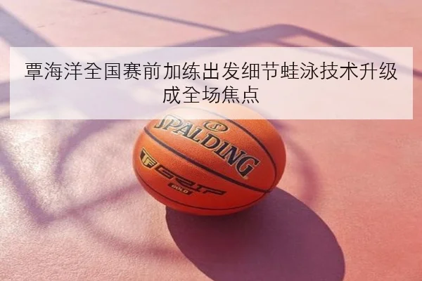 覃海洋全国赛前加练出发细节蛙泳技术升级成全场焦点（kaiyun）