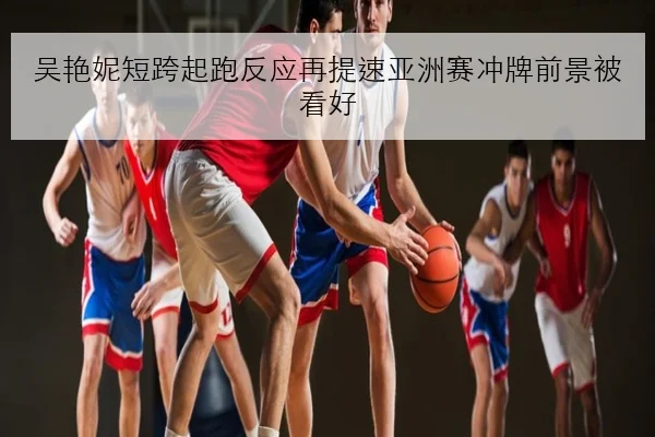 吴艳妮短跨起跑反应再提速亚洲赛冲牌前景被看好 - kaiyun